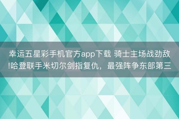 幸运五星彩手机官方app下载 骑士主场战劲敌!哈登联手米切尔剑指复仇,最强阵争东部第三