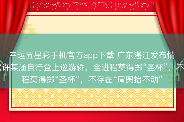 幸运五星彩手机官方app下载 广东湛江发布情况通报:10岁女童许某涵自行登上巡游轿,全进程莫得掷“圣杯”,不存在“肩舆抬不动”