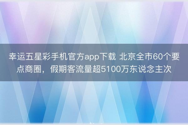 幸运五星彩手机官方app下载 北京全市60个要点商圈，假期客流量超5100万东说念主次