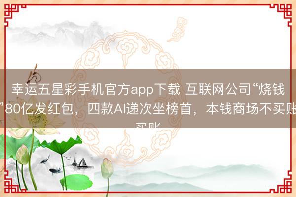 幸运五星彩手机官方app下载 互联网公司“烧钱”80亿发红包，四款AI递次坐榜首，本钱商场不买账