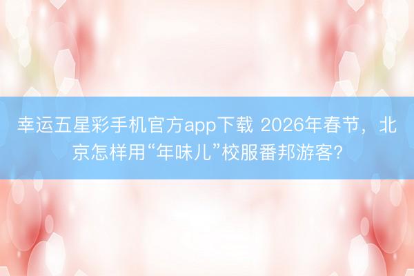 幸运五星彩手机官方app下载 2026年春节，北京怎样用“年味儿”校服番邦游客?