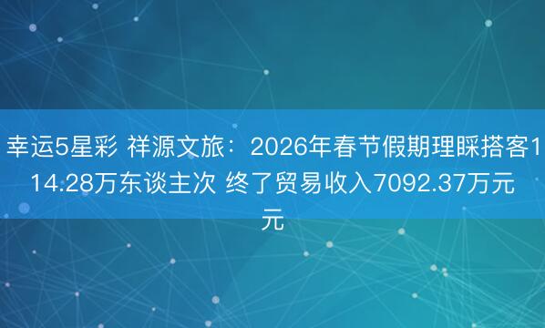 幸运5星彩 祥源文旅：2026年春节假期理睬搭客114.28万东谈主次 终了贸易收入7092.37万元