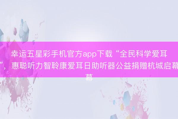 幸运五星彩手机官方app下载 “全民科学爱耳”,惠聪听力智聆康爱耳日助听器公益捐赠杭城启幕
