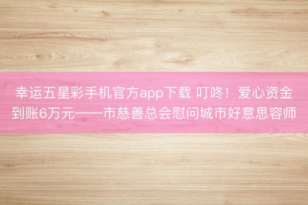 幸运五星彩手机官方app下载 叮咚!爱心资金到账6万元——市慈善总会慰问城市好意思容师