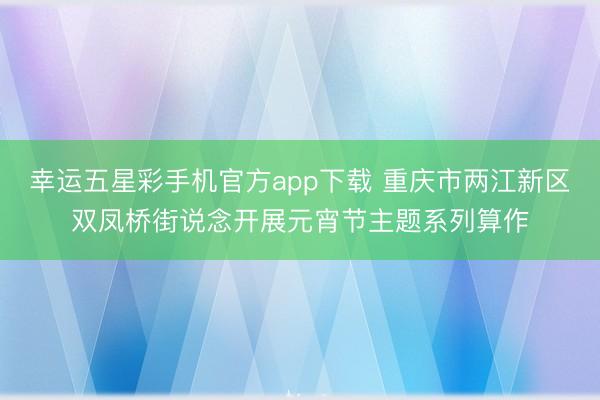 幸运五星彩手机官方app下载 重庆市两江新区双凤桥街说念开展元宵节主题系列算作