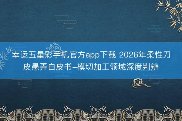 幸运五星彩手机官方app下载 2026年柔性刀皮愚弄白皮书-模切加工领域深度判辨