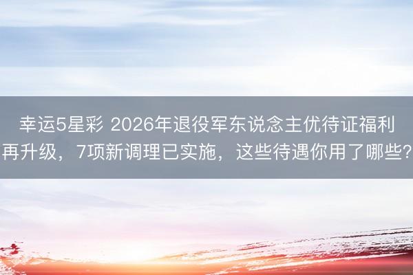 幸运5星彩 2026年退役军东说念主优待证福利再升级，7项新调理已实施，这些待遇你用了哪些？