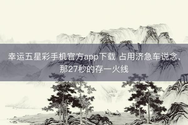 幸运五星彩手机官方app下载 占用济急车说念，那27秒的存一火线