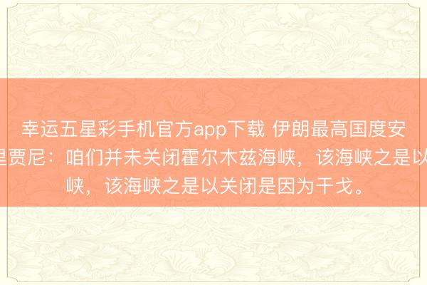 幸运五星彩手机官方app下载 伊朗最高国度安全委员会布告拉里贾尼：咱们并未关闭霍尔木兹海峡，该海峡之是以关闭是因为干戈。