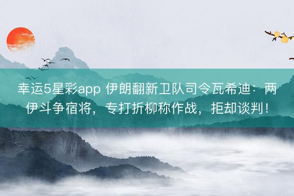 幸运5星彩app 伊朗翻新卫队司令瓦希迪：两伊斗争宿将，专打折柳称作战，拒却谈判！