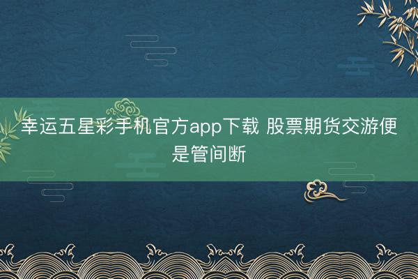 幸运五星彩手机官方app下载 股票期货交游便是管间断