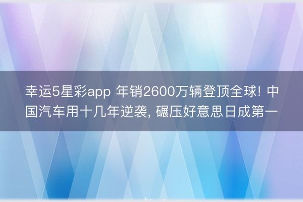 幸运5星彩app 年销2600万辆登顶全球! 中国汽车用十几年逆袭， 碾压好意思日成第一